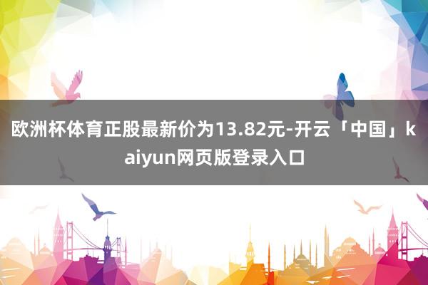欧洲杯体育正股最新价为13.82元-开云「中国」kaiyun网页版登录入口
