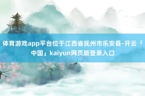 体育游戏app平台位于江西省抚州市乐安县-开云「中国」kaiyun网页版登录入口