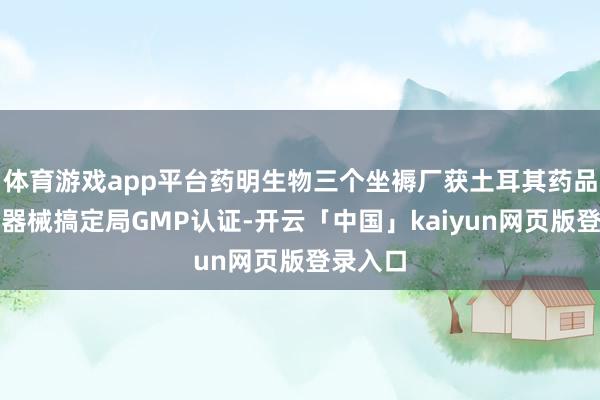 体育游戏app平台药明生物三个坐褥厂获土耳其药品和医疗器械搞定局GMP认证-开云「中国」kaiyun网页版登录入口