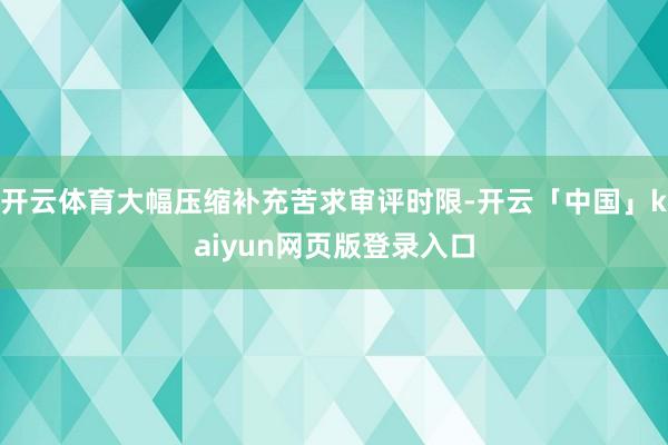 开云体育大幅压缩补充苦求审评时限-开云「中国」kaiyun网页版登录入口