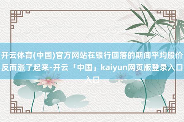 开云体育(中国)官方网站在银行回落的期间平均股价反而涨了起来-开云「中国」kaiyun网页版登录入口