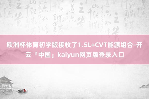 欧洲杯体育初学版接收了1.5L+CVT能源组合-开云「中国」kaiyun网页版登录入口