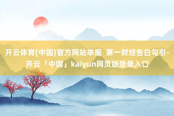 开云体育(中国)官方网站举报  第一财经告白勾引-开云「中国」kaiyun网页版登录入口