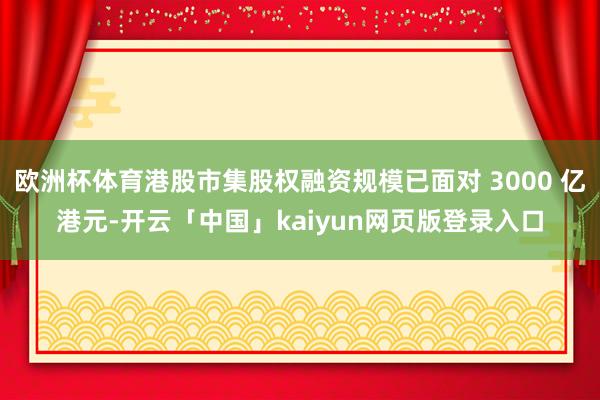 欧洲杯体育港股市集股权融资规模已面对 3000 亿港元-开云「中国」kaiyun网页版登录入口