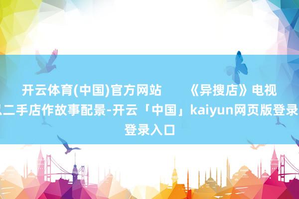 开云体育(中国)官方网站       《异搜店》电视剧以二手店作故事配景-开云「中国」kaiyun网页版登录入口