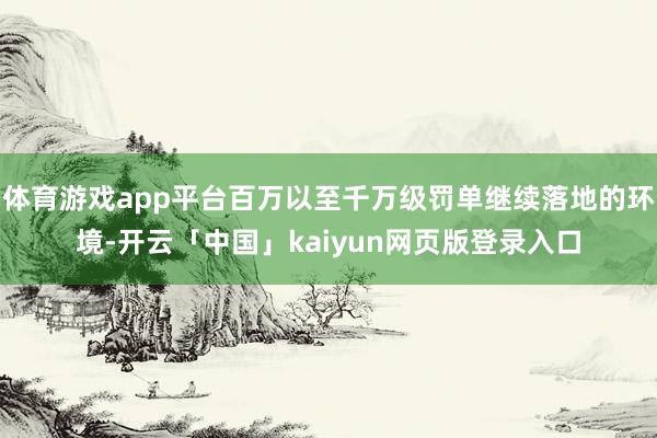 体育游戏app平台百万以至千万级罚单继续落地的环境-开云「中国」kaiyun网页版登录入口