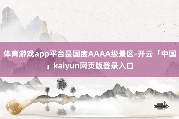 体育游戏app平台是国度AAAA级景区-开云「中国」kaiyun网页版登录入口