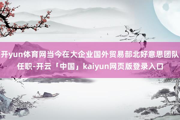 开yun体育网当今在大企业国外贸易部北好意思团队任职-开云「中国」kaiyun网页版登录入口