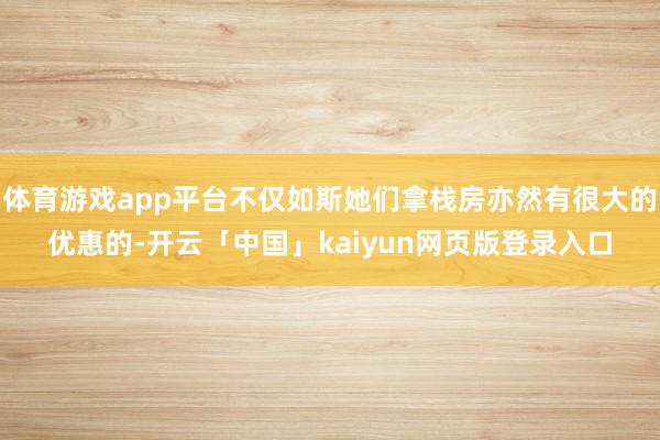 体育游戏app平台不仅如斯她们拿栈房亦然有很大的优惠的-开云「中国」kaiyun网页版登录入口
