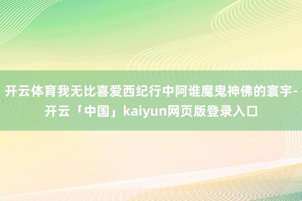 开云体育我无比喜爱西纪行中阿谁魔鬼神佛的寰宇-开云「中国」kaiyun网页版登录入口