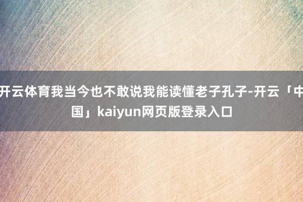 开云体育我当今也不敢说我能读懂老子孔子-开云「中国」kaiyun网页版登录入口