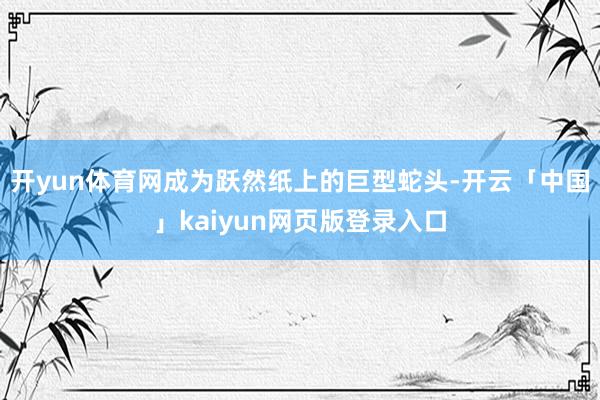 开yun体育网成为跃然纸上的巨型蛇头-开云「中国」kaiyun网页版登录入口