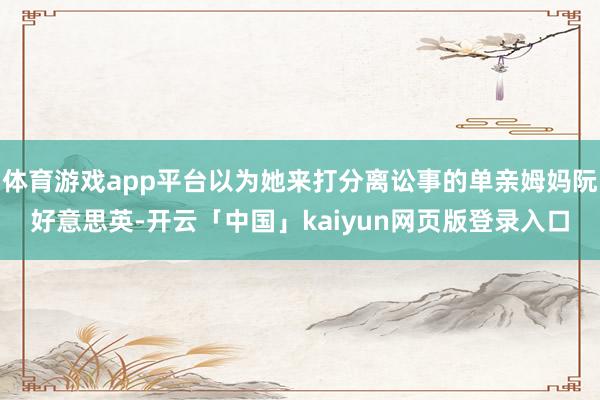 体育游戏app平台以为她来打分离讼事的单亲姆妈阮好意思英-开云「中国」kaiyun网页版登录入口
