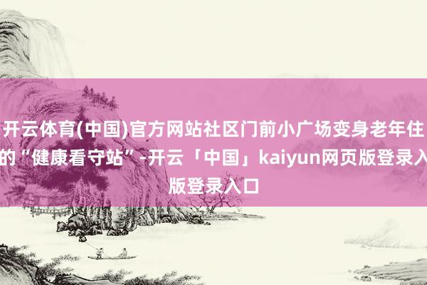 开云体育(中国)官方网站社区门前小广场变身老年住户的“健康看守站”-开云「中国」kaiyun网页版登录入口