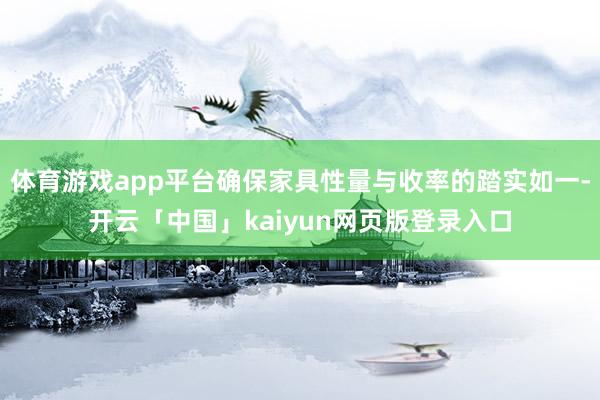 体育游戏app平台确保家具性量与收率的踏实如一-开云「中国」kaiyun网页版登录入口