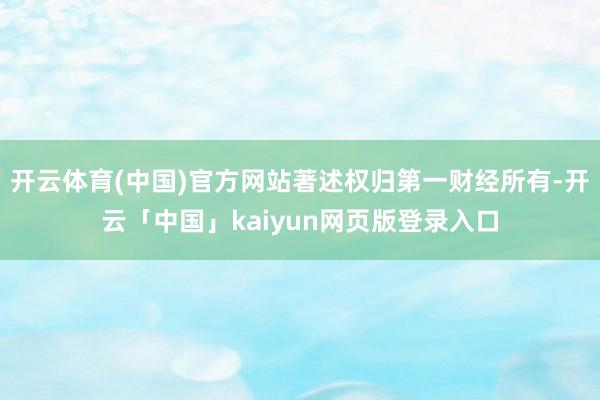 开云体育(中国)官方网站著述权归第一财经所有-开云「中国」kaiyun网页版登录入口
