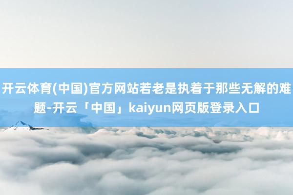 开云体育(中国)官方网站若老是执着于那些无解的难题-开云「中国」kaiyun网页版登录入口