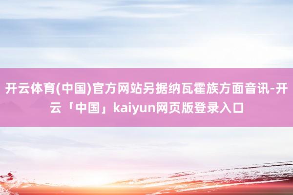 开云体育(中国)官方网站另据纳瓦霍族方面音讯-开云「中国」kaiyun网页版登录入口