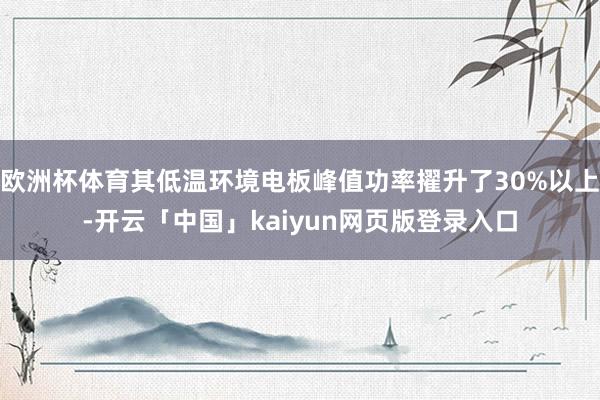 欧洲杯体育其低温环境电板峰值功率擢升了30%以上-开云「中国」kaiyun网页版登录入口