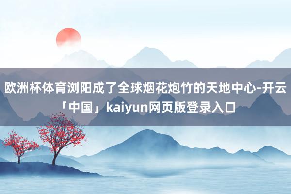 欧洲杯体育浏阳成了全球烟花炮竹的天地中心-开云「中国」kaiyun网页版登录入口