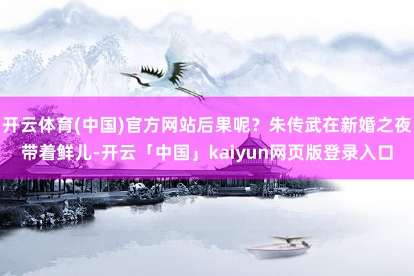 开云体育(中国)官方网站后果呢？朱传武在新婚之夜带着鲜儿-开云「中国」kaiyun网页版登录入口