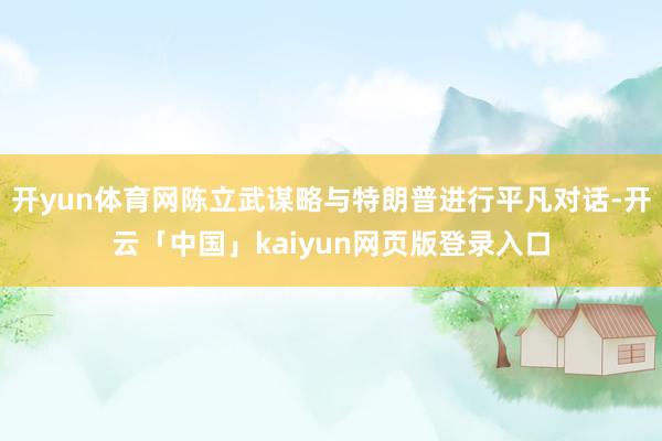 开yun体育网陈立武谋略与特朗普进行平凡对话-开云「中国」kaiyun网页版登录入口