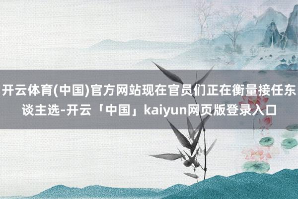 开云体育(中国)官方网站现在官员们正在衡量接任东谈主选-开云「中国」kaiyun网页版登录入口