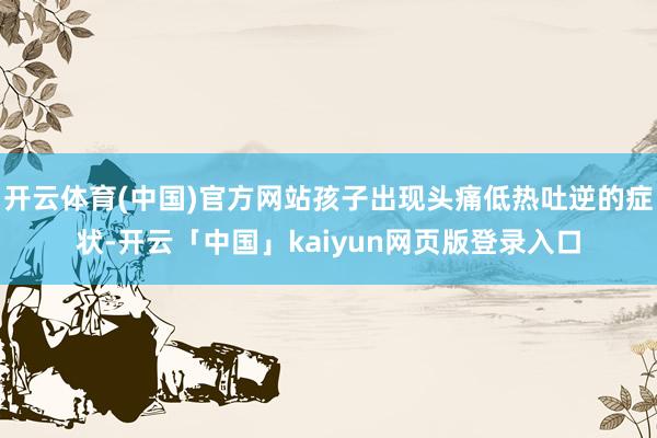 开云体育(中国)官方网站孩子出现头痛低热吐逆的症状-开云「中国」kaiyun网页版登录入口