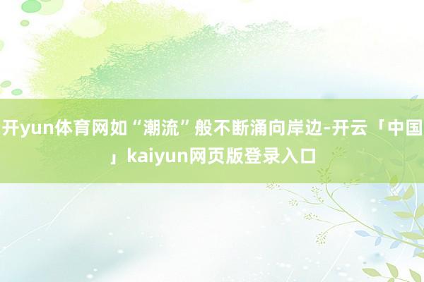 开yun体育网如“潮流”般不断涌向岸边-开云「中国」kaiyun网页版登录入口
