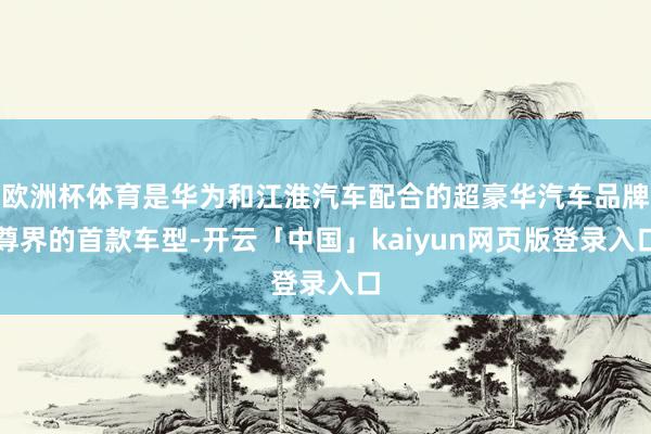 欧洲杯体育是华为和江淮汽车配合的超豪华汽车品牌尊界的首款车型-开云「中国」kaiyun网页版登录入口