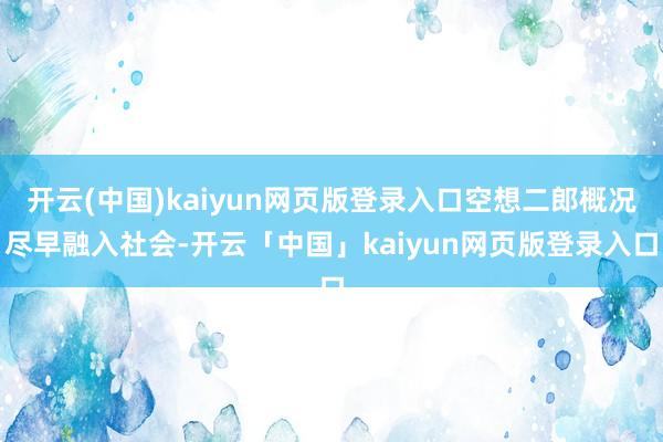 开云(中国)kaiyun网页版登录入口空想二郎概况尽早融入社会-开云「中国」kaiyun网页版登录入口