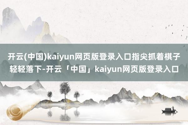 开云(中国)kaiyun网页版登录入口指尖抓着棋子轻轻落下-开云「中国」kaiyun网页版登录入口