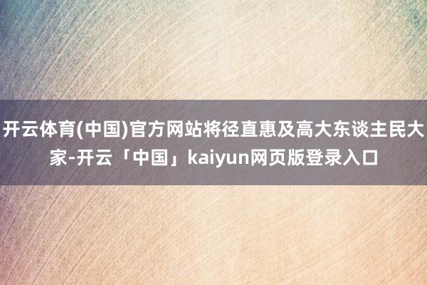 开云体育(中国)官方网站将径直惠及高大东谈主民大家-开云「中国」kaiyun网页版登录入口