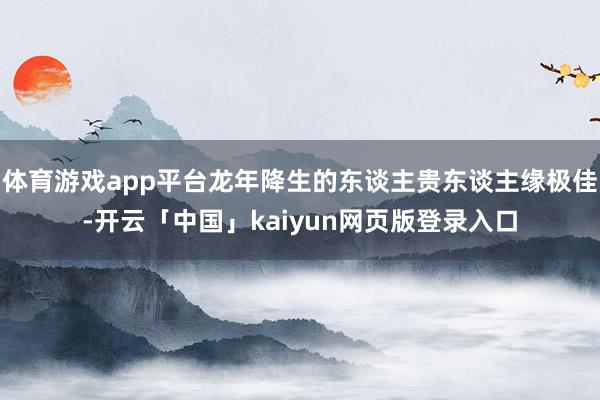 体育游戏app平台龙年降生的东谈主贵东谈主缘极佳-开云「中国」kaiyun网页版登录入口