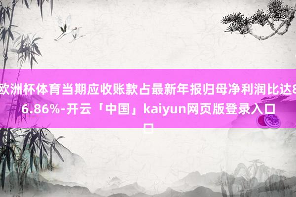 欧洲杯体育当期应收账款占最新年报归母净利润比达86.86%-开云「中国」kaiyun网页版登录入口