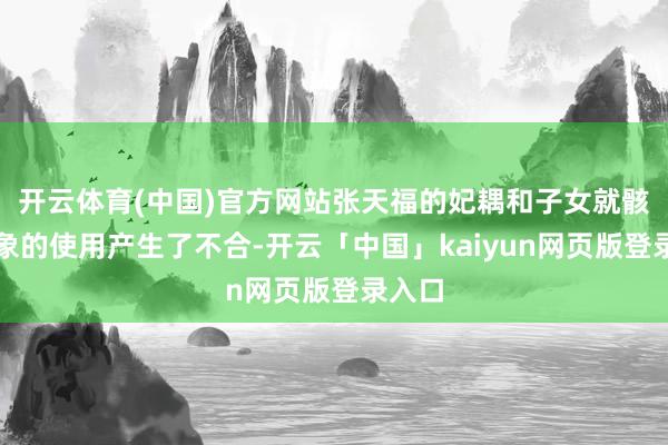 开云体育(中国)官方网站张天福的妃耦和子女就骸骨形象的使用产生了不合-开云「中国」kaiyun网页版登录入口