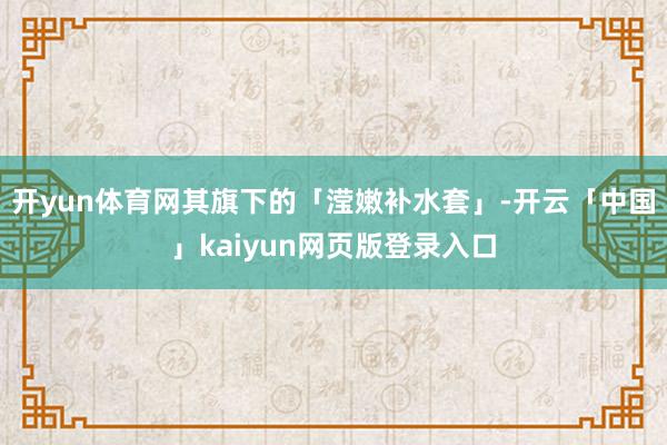 开yun体育网其旗下的「滢嫩补水套」-开云「中国」kaiyun网页版登录入口