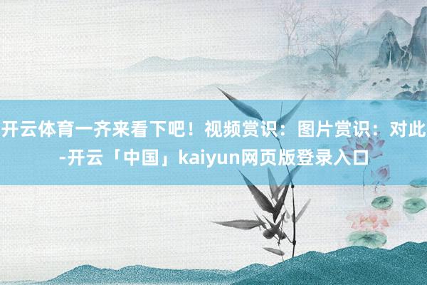 开云体育一齐来看下吧！视频赏识：图片赏识：对此-开云「中国」kaiyun网页版登录入口