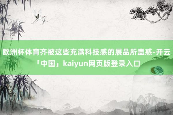 欧洲杯体育齐被这些充满科技感的展品所蛊惑-开云「中国」kaiyun网页版登录入口