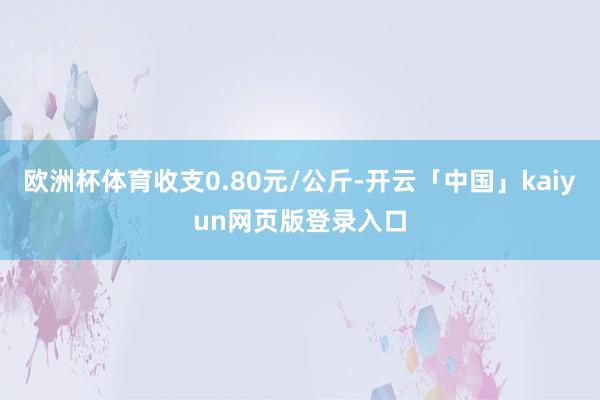 欧洲杯体育收支0.80元/公斤-开云「中国」kaiyun网页版登录入口