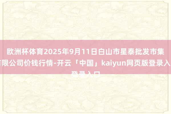 欧洲杯体育2025年9月11日白山市星泰批发市集有限公司价钱行情-开云「中国」kaiyun网页版登录入口