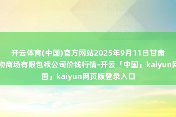 开云体育(中国)官方网站2025年9月11日甘肃酒泉春光农产物商场有限包袱公司价钱行情-开云「中国」kaiyun网页版登录入口