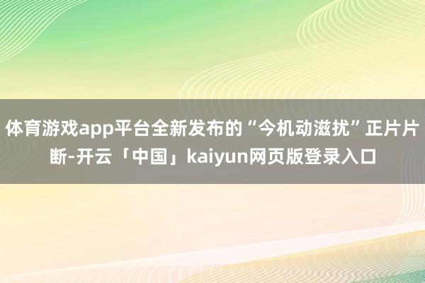 体育游戏app平台全新发布的“今机动滋扰”正片片断-开云「中国」kaiyun网页版登录入口