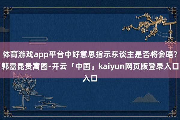 体育游戏app平台中好意思指示东谈主是否将会晤？郭嘉昆贵寓图-开云「中国」kaiyun网页版登录入口