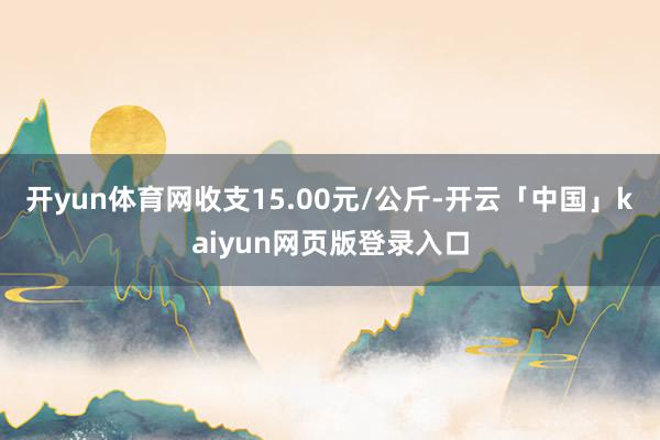 开yun体育网收支15.00元/公斤-开云「中国」kaiyun网页版登录入口