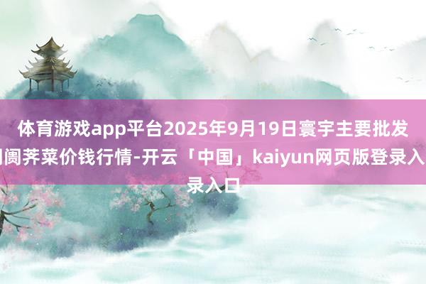 体育游戏app平台2025年9月19日寰宇主要批发阛阓荠菜价钱行情-开云「中国」kaiyun网页版登录入口