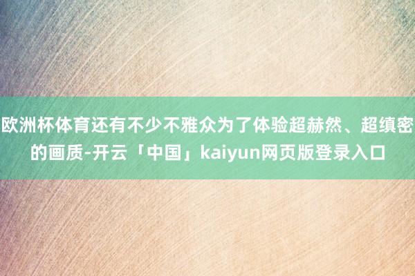 欧洲杯体育还有不少不雅众为了体验超赫然、超缜密的画质-开云「中国」kaiyun网页版登录入口