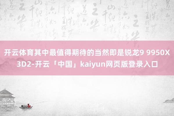 开云体育其中最值得期待的当然即是锐龙9 9950X3D2-开云「中国」kaiyun网页版登录入口