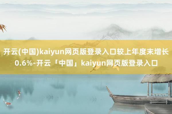 开云(中国)kaiyun网页版登录入口较上年度末增长0.6%-开云「中国」kaiyun网页版登录入口