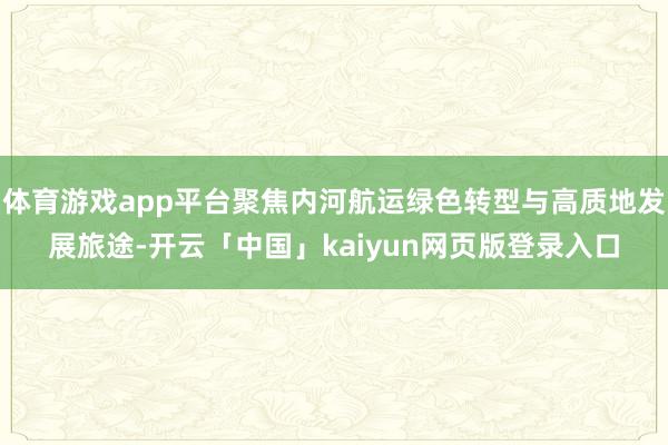 体育游戏app平台聚焦内河航运绿色转型与高质地发展旅途-开云「中国」kaiyun网页版登录入口